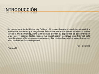 INTRODUCCIÓN


 Un nuevo estudio del University College of London descubrió que Internet modifica
 el cerebro, haciendo que los jóvenes sean cada vez más capaces de realizar varias
 tareas al mismo tiempo, pero también que pierdan su capacidad de concentración
 y de leer y escribir textos largos. La investigación concluye que Internet está
 cambiando no sólo los comportamientos y las costumbres de los seres humanos,
 sino también su forma de pensar.

                                                                    Por Catalina
 Franco R.
 