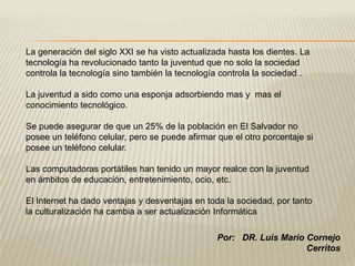 La generación del siglo XXI se ha visto actualizada hasta los dientes. La
tecnología ha revolucionado tanto la juventud que no solo la sociedad
controla la tecnología sino también la tecnología controla la sociedad .

La juventud a sido como una esponja adsorbiendo mas y mas el
conocimiento tecnológico.

Se puede asegurar de que un 25% de la población en El Salvador no
posee un teléfono celular, pero se puede afirmar que el otro porcentaje si
posee un teléfono celular.

Las computadoras portátiles han tenido un mayor realce con la juventud
en ámbitos de educación, entretenimiento, ocio, etc.

El Internet ha dado ventajas y desventajas en toda la sociedad, por tanto
la culturalización ha cambia a ser actualización Informática

                                                 Por: DR. Luis Mario Cornejo
                                                                     Cerritos
 