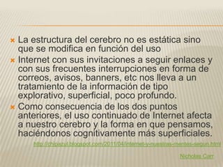  La estructura del cerebro no es estática sino
  que se modifica en función del uso
 Internet con sus invitaciones a seguir enlaces y
  con sus frecuentes interrupciones en forma de
  correos, avisos, banners, etc nos lleva a un
  tratamiento de la información de tipo
  explorativo, superficial, poco profundo.
 Como consecuencia de los dos puntos
  anteriores, el uso continuado de Internet afecta
  a nuestro cerebro y la forma en que pensamos,
  haciéndonos cognitivamente más superficiales.
     http://chipazul.blogspot.com/2011/04/internet-y-nuestras-mentes-segun.html

                                                              Nicholas Carr
 