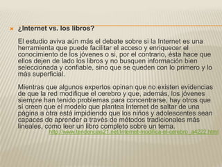    ¿Internet vs. los libros?
    El estudio aviva aún más el debate sobre si la Internet es una
    herramienta que puede facilitar el acceso y enriquecer el
    conocimiento de los jóvenes o si, por el contrario, ésta hace que
    ellos dejen de lado los libros y no busquen información bien
    seleccionada y confiable, sino que se queden con lo primero y lo
    más superficial.
    Mientras que algunos expertos opinan que no existen evidencias
    de que la red modifique el cerebro y que, además, los jóvenes
    siempre han tenido problemas para concentrarse, hay otros que
    sí creen que el modelo que plantea Internet de saltar de una
    página a otra está impidiendo que los niños y adolescentes sean
    capaces de aprender a través de métodos tradicionales más
    lineales, como leer un libro completo sobre un tema.
              http://www.tendencias21.net/Internet-modifica-el-cerebro_a4222.html
 