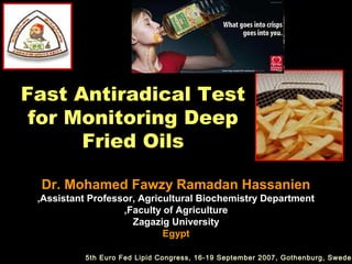 Fast Antiradical Test
 for Monitoring Deep
      Fried Oils

 Dr. Mohamed Fawzy Ramadan Hassanien
 ,Assistant Professor, Agricultural Biochemistry Department
                   ,Faculty of Agriculture
                     Zagazig University
                            Egypt

           5th Euro Fed Lipid Congress, 16-19 September 2007, Gothenburg, Sweden
 