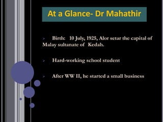 ➢ Birth: 10 July, 1925, Alor setar the capital of
Malay sultanate of Kedah.
➢ Hard-working school student
➢ After WW II, he started a small business
At a Glance- Dr Mahathir
 
