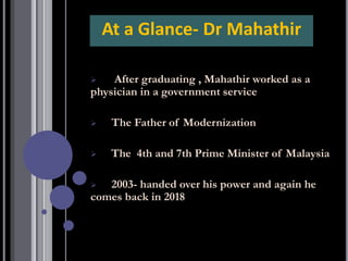 ➢ After graduating , Mahathir worked as a
physician in a government service
➢ The Father of Modernization
➢ The 4th and 7th Prime Minister of Malaysia
➢ 2003- handed over his power and again he
comes back in 2018
At a Glance- Dr Mahathir
 