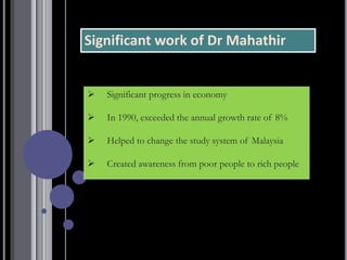 Significant work of Dr Mahathir
➢ Significant progress in economy
➢ In 1990, exceeded the annual growth rate of 8%
➢ Helped to change the study system of Malaysia
➢ Created awareness from poor people to rich people
 
