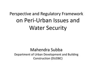 Perspective and Regulatory Framework
   on Peri-Urban Issues and
        Water Security


            Mahendra Subba
  Department of Urban Development and Building
              Construction (DUDBC)
 