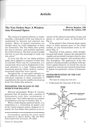 Article 




The Van Orden Star: A Window                                               Melvin Kaplan, OD
into Personal Space                                                      Celeste M. Lydon, OD


    The analysis of spatial behavior is, funda­    tension of the patient's perception of axes and
mentally, a description of the way behavior is     planes in external space, as illustrated in
conditioned by internal and external con­          Fig. 2.
straints. Skews of spatial orientation are             If the patient's Star drawing shows apices
brought about by visual adaptation to these        above or below primary gaze, or the target
two constraints. The Van Orden Star probes         midline, he has demonstrated errors in ver­
the way we perceive, and mentally represent,       gence (Fig. 3).
the world around us. The Star can give insight         Execution of this pattern, while straight­
into how we put this knowledge to work, and        forward and simple, requires the individual to
into action. 1                                     rapidly and accurately interpret what he sees,
    In every day life, we see coping patterns      generate motor response, and maintain atten­
people have adopted in response to what they       tion throughout. The appearance of his star
see and feel. There may be a turned foot, or a     pattern is fundamentally a predictor of the pa­
curved back; there may be heightened or less­      tient's spatial behavior. It reveals the way he
ened attention to a task. Coping patterns          responds to internal and external constraints.
sometimes generate labels: dyslexic, autistic,     It depicts his particular version of homeosta­
emotionally disturbed, brain injured.              SIS.
    Perceptual far- or near-point activities in­
volve different levels of constraints. How an
                                                   INSTRUMENTATION OF THE VAN
individual responds to these constraints is
                                                   ORDEN STAR
manifested in the way he modifies his drawing         The keys to using any test are:
of the Van Orden Star patterns.                    l. Understand the demands of the test.
WEIGHTING THE SCALES IN THE                                        Mid-bodY
                                                                    orICllIIa
SEARCH FOR BALANCE
    Harvard physiologist Walter B. Cannon
proposed that all humans seek a position of
homeostastis with their environment, a
"steady state." Our bodies operate on a system
of coordinates and axes of rotation (Fig. 1).
    When a body displays postural skews, it is
responding to a misreading of spatial cues
by the visual vergence system. Suppose we vi­
sualize the Van Orden Star pattern as an ex-

    Correspondence regarding this article should
be addressed to Melvin Kaplan, OD, 150 White
Plains Road #410, Tarrytown, NY 10591.                                    Fig. 1.
Volume 33 / Spring 2002                                                                        21
 
