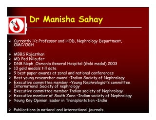 Dr Manisha Sahay

 Currently i/c Professor and HOD, Nephrology Department,
  OMC/OGH

 MBBS Rajasthan
 MD Ped Niloufer
 DNB Neph ,Osmania General Hospital (Gold medal) 2003
 10 gold medals till date
 9 best paper awards at zonal and national conferences
 Best young researcher award –Indian Society of Nephrology
 Executive committee member –Young Nephrologist’s committee
  International Society of nephrology
 Executive committee member Indian society of Nephrology
 Executive member of South Zone –Indian society of Nephrology
 Young Key Opinion leader in Transplantation –India

 Publications in national and international journals
 