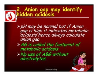 2. Anion gap may identify
hidden acidosis

pH may be normal but if Anion
 gap is high it indicates metabolic
 acidosis hence always calculate
 anion gap
AG is called the footprint of
 metabolic acidosis
No use of ABG without
 electrolytes

              Manisha Sahay
 