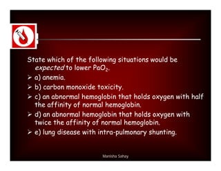 State which of the following situations would be
  expected to lower PaO2.
 a) anemia.
 b) carbon monoxide toxicity.
 c) an abnormal hemoglobin that holds oxygen with half
  the affinity of normal hemoglobin.
 d) an abnormal hemoglobin that holds oxygen with
  twice the affinity of normal hemoglobin.
 e) lung disease with intra-pulmonary shunting.


                       Manisha Sahay
 