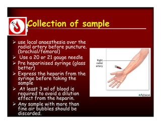 Collection of sample

 use local anaesthesia over the
  radial artery before puncture.
  (brachial/femoral)
 Use a 20 or 21 gauge needle
 Pre heparinised syringe (glass
  better)
 Express the heparin from the
  syringe before taking the
  sample
 At least 3 ml of blood is
  required to avoid a dilution
  effect from the heparin.
 Any sample with more than
  fine air bubbles should be
  discarded.                Manisha Sahay
 