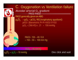 C. Oxygenation vs Ventilation failure
           Alveolar-arterial O2 gradient
                        PAO2-PaO2
           PAO2 generally given on ABG
           pAO2 = piO2 – pCO2 / RQ (respiratory quotient)
                 piO2= (Barometric Pr-Pr H2O) X FiO2
                 piO2 = (760-45) x . 21 = 150 mmHg
       
    O2 
    CO2
                    PAO2= 150 – 40 / 0.8
                    = 150 – 50 = 100 mm Hg


                    PaO2 = 90 mmHg
pAO2 – paO2 = 10 mmHg                         One click and wait
 