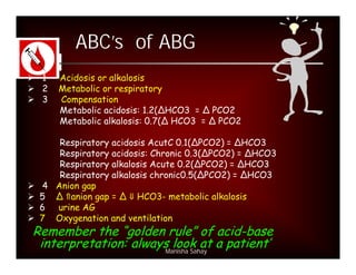 ABC’s of ABG
 1   Acidosis or alkalosis
 2   Metabolic or respiratory
 3   Compensation
      Metabolic acidosis: 1.2(∆HCO3 = ∆ PCO2
      Metabolic alkalosis: 0.7(∆ HCO3 = ∆ PCO2

     Respiratory acidosis AcutC 0.1(ΔPCO2) = ΔHCO3
     Respiratory acidosis: Chronic 0.3(ΔPCO2) = ΔHCO3
     Respiratory alkalosis Acute 0.2(ΔPCO2) = ΔHCO3
     Respiratory alkalosis chronic0.5(ΔPCO2) = ΔHCO3
 4 Anion gap
 5 Δ anion gap = Δ HCO3- metabolic alkalosis
 6 urine AG
 7 Oxygenation and ventilation
 Remember the “golden rule” of acid-base
  interpretation: always look at a patient’
                       Manisha Sahay
 