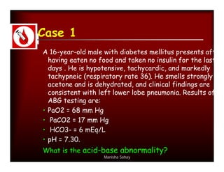 Case 1
A 16-year-old male with diabetes mellitus presents after
  having eaten no food and taken no insulin for the last 3
  days . He is hypotensive, tachycardic, and markedly
  tachypneic (respiratory rate 36). He smells strongly of
  acetone and is dehydrated, and clinical findings are
  consistent with left lower lobe pneumonia. Results of
  ABG testing are:
• PaO2 = 68 mm Hg
• PaCO2 = 17 mm Hg
• HCO3- = 6 mEq/L
• pH = 7.30.
What is the acid-base abnormality?
                   Manisha Sahay
 