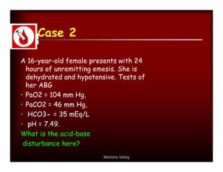 Case 2

A 16-year-old female presents with 24
  hours of unremitting emesis. She is
  dehydrated and hypotensive. Tests of
  her ABG
• PaO2 = 104 mm Hg,
• PaCO2 = 46 mm Hg,
• HCO3- = 35 mEq/L
• pH = 7.49.
What is the acid-base
 disturbance here?
                         Manisha Sahay
 