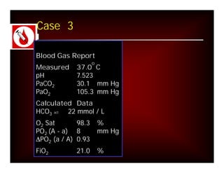 Case 3

Blood Gas Report
                    o
Measured    37.0 C
pH          7.523
PaCO2       30.1 mm Hg
PaO2        105.3 mm Hg
Calculated Data
HCO3 act 22 mmol / L
O2 Sat       98.3       %
PO2 (A - a) 8           mm Hg
DPO2 (a / A) 0.93
FiO2        21.0        %
 