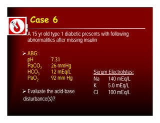 Case 6
 A 15 yr old type 1 diabetic presents with following
  abnormalities after missing insulin

 ABG:
  pH          7.31
  PaCO2       26 mmHg
  HCO3        12 mEq/L             Serum Electrolytes:
  PaO2        92 mm Hg             Na    140 mEq/L
                                   K     5.0 mEq/L
 Evaluate the acid-base           Cl    100 mEq/L
disturbance(s)?
 