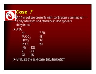 Case 7
 A 14 yr old boy presents with continuous vomiting of
  3 days duration and drowsiness and appears
  dehydrated
 ABG
      pH             7.50
      PaCO2          48
      HCO3           32
      PaO2           90
       Na 139
      K       3.9
      Cl      85
 Evaluate the acid-base disturbance(s)?
 