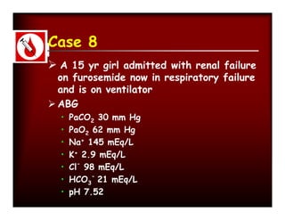 Case 8
 A 15 yr girl admitted with renal failure
  on furosemide now in respiratory failure
  and is on ventilator
 ABG
  •   PaCO2 30 mm Hg
  •   PaO2 62 mm Hg
  •   Na+ 145 mEq/L
  •   K+ 2.9 mEq/L
  •   Cl- 98 mEq/L
  •   HCO3- 21 mEq/L
  •   pH 7.52
 