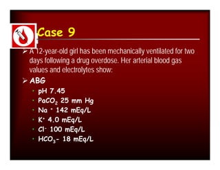 Case 9
 A 12-year-old girl has been mechanically ventilated for two
  days following a drug overdose. Her arterial blood gas
  values and electrolytes show:
 ABG
   •   pH 7.45
   •   PaCO2 25 mm Hg
   •   Na + 142 mEq/L
   •   K+ 4.0 mEq/L
   •   Cl- 100 mEq/L
   •   HCO3- 18 mEq/L
 
