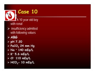 Case 10
       A 10 year old boy
  with renal
 insufficiency admitted
  with following values
 ABG
   pH 7.20
   PaCO2 24 mm Hg
   Na + 140 mEq/L
   K+ 5.6 mEq/L
   Cl- 110 mEq/L
   HCO3- 10 mEq/L
 