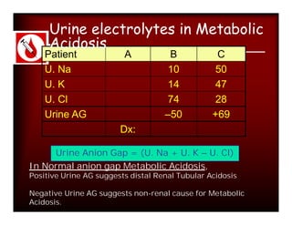 Urine electrolytes in Metabolic
     Acidosis
    Patient              A           B            C
    U. Na                           10           50
    U. K                            14           47
    U. Cl                           74           28
    Urine AG                        –50          +69
                        Dx:

     Urine Anion Gap = (U. Na + U. K – U. Cl)
In Normal anion gap Metabolic Acidosis,
Positive Urine AG suggests distal Renal Tubular Acidosis

Negative Urine AG suggests non-renal cause for Metabolic
Acidosis.
 