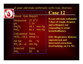 8-year-old male asthmatic with resp. distress

                           Case 12
Blood Gas Report
                 o         8-year-old male asthmatic;
Measured      37.0 C
                           3 days of cough, dyspnea
pH            7. 24
                           and orthopnea not
PaCO2         49.1 mm Hg
                           responding to usual
PaO2          66.3 mm Hg
                           bronchodilators.
Calculated Data
HCO3 act18.0 mmol / L      O/E: Respiratory distress;
O2 Sat        92   %       suprasternal and
PO2 (A – a)   mm Hg        intercostal retraction;
                           tired looking; on 4 L NC.
Entered       Data
FiO2          30   %
 