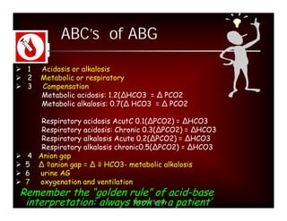 ABC’s of ABG

 1   Acidosis or alkalosis
 2   Metabolic or respiratory
 3   Compensation
      Metabolic acidosis: 1.2(∆HCO3 = ∆ PCO2
      Metabolic alkalosis: 0.7(∆ HCO3 = ∆ PCO2

     Respiratory acidosis AcutC 0.1(ΔPCO2) = ΔHCO3
     Respiratory acidosis: Chronic 0.3(ΔPCO2) = ΔHCO3
     Respiratory alkalosis Acute 0.2(ΔPCO2) = ΔHCO3
     Respiratory alkalosis chronic0.5(ΔPCO2) = ΔHCO3
 4 Anion gap
 5 Δ anion gap = Δ HCO3- metabolic alkalosis
 6 urine AG
 7 oxygenation and ventilation
 Remember the “golden rule” of acid-base
  interpretation: always look Sahay a patient’
                         Manisha at
 
