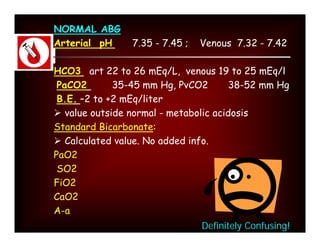 NORMAL ABG
Arterial pH     7.35 - 7.45 ;   Venous 7.32 - 7.42

HCO3 art 22 to 26 mEq/L, venous 19 to 25 mEq/l
 PaCO2       35-45 mm Hg, PvCO2        38-52 mm Hg
 B.E. –2 to +2 mEq/liter
 value outside normal - metabolic acidosis
Standard Bicarbonate:
 Calculated value. No added info.
PaO2
 SO2
FiO2
CaO2
A-a
                                Definitely Confusing!
 