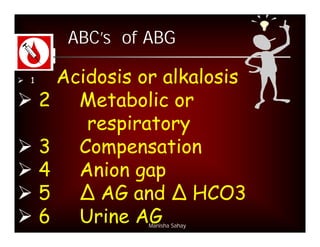 ABC’s of ABG

 1Acidosis or alkalosis
 2 Metabolic or
      respiratory
 3 Compensation
 4 Anion gap
 5 ∆ AG and ∆ HCO3
 6 Urine AG  Manisha Sahay
 