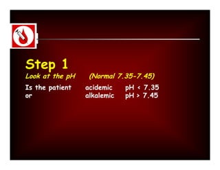 Step 1
Look at the pH    (Normal 7.35-7.45)
Is the patient   acidemic    pH < 7.35
or               alkalemic   pH > 7.45
 