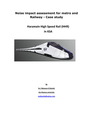 Noise impact assessment for metro and
         Railway - Case study


       Haramain High Speed Rail (HHR)
                      In KSA




                        By

              Dr / Mansour El Bardisi

               Ain Shamus university

              melbardisi@yahoo.com
 