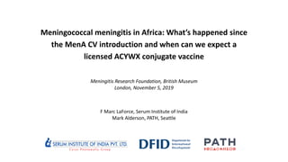 Meningococcal meningitis in Africa: What’s happened since
the MenA CV introduction and when can we expect a
licensed ACYWX conjugate vaccine
Meningitis Research Foundation, British Museum
London, November 5, 2019
F Marc LaForce, Serum Institute of India
Mark Alderson, PATH, Seattle
 