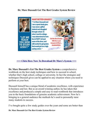 Dr. Marc Dussault Get The Best Grades System Review




        >>> Click Here Now To Download Dr Marc's System <<<


Dr. Marc Dussault's Get The Best Grades System a comprehensive
workbook on the best study techniques and how to succeed in school,
whether that’s high school, college or university. In fact the strategies and
techniques Dussault gives can be applied to any situation where you need to
perform at your best.

Dussault himself has a unique blend of academic excellence, with experience
in business and law. But as an award winning author, he has taken that
excellence and produced a simple and easy to read workbook that introduces
you to the basic foundations of genuine academic achievement. Now he’s
bringing to a general audience the methods he’s used to personally tutor
many students to success.

I’ve bought quite a few study guides over the years and some are better than
Dr. Marc Dussault Get The Best Grades System Review
 