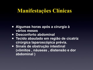 Manifestações Clínicas Algumas horas após a cirurgia à vários meses Desconforto abdominal  Tecido abaulado em região de cicatriz cirúrgica laparoscópica prévia. Sinais de obstrução intestinal (vômitos , náuseas , distensão e dor abdominal ) 