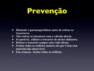 Prevenção Diminuir o pneumoperitôneo antes de retirar os trocarteres.  Não retirar os trocateres com a válvula aberta. Se possível , utilizar o trocarter de menor diâmetro .  Retirar o trocarter sempre com visão direta. Fechar todos os orifícios maiores do que 5 mm com material não absorvível. Em crianças , fechar todos os orifícios. 
