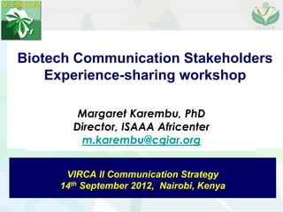 Biotech Communication Stakeholders
    Experience-sharing workshop

        Margaret Karembu, PhD
       Director, ISAAA Africenter
        m.karembu@cgiar.org


      VIRCA II Communication Strategy
     14th September 2012, Nairobi, Kenya
 