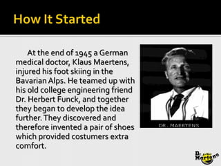 At the end of 1945 a German
medical doctor, Klaus Maertens,
injured his foot skiing in the
Bavarian Alps. He teamed up with
his old college engineering friend
Dr. Herbert Funck, and together
they began to develop the idea
further. They discovered and
therefore invented a pair of shoes
which provided costumers extra
comfort.
 