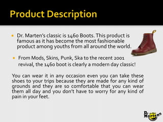    Dr. Marten’s classic is 1460 Boots. This product is
    famous as it has become the most fashionable
    product among youths from all around the world.

   From Mods, Skins, Punk, Ska to the recent 2001
    revival, the 1460 boot is clearly a modern day classic!

You can wear it in any occasion even you can take these
shoes to your trips because they are made for any kind of
grounds and they are so comfortable that you can wear
them all day and you don’t have to worry for any kind of
pain in your feet.
 