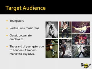    Youngsters

   Rock n Punk music fans

   Classic cooperate
    employees

   Thousand of youngsters go
    to London’s Camdem
    market to Buy DMs.
 