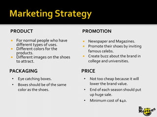 PRODUCT                             PROMOTION
   For normal people who have       Newspaper and Magazines.
    different types of uses.         Promote their shoes by inviting
   Different colors for the
    products.                         famous celebs.
   Different images on the shoes    Create buzz about the brand in
    to attract.                       college and universities.

PACKAGING                           PRICE
•   Eye catching boxes.             •   Not too cheap because it will
•   Boxes should be of the same         lower the brand value.
    color as the shoes.             •   End of each season should put
                                        up huge sale.
                                    •   Minimum cost of $40.
 