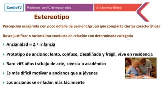 Estereotipo
 Ancianidad  2.ª infancia
 Prototipo de anciano: lento, confuso, desaliñado y frágil, vive en residencia
 Raro >65 años trabajo de arte, ciencia o académico
 Es más difícil motivar a ancianos que a jóvenes
 Los ancianos se enfadan más fácilmente
Pacientes con IC de mayor edad Dr. Martínez-Sellés
Percepción exagerada con poco detalle de persona/grupo que comparte ciertas características
Busca justificar o racionalizar conducta en relación con determinada categoría
 