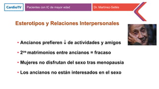 Esterotipos y Relaciones Interpersonales
• Ancianos prefieren  de actividades y amigos
• 2os matrimonios entre ancianos = fracaso
• Mujeres no disfrutan del sexo tras menopausia
• Los ancianos no están interesados en el sexo
Pacientes con IC de mayor edad Dr. Martínez-Sellés
 