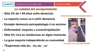 La realidad del envejecimiento
 Sólo 5% de > 65 años sufre demencia
 La mayoría nunca va a sufrir demencia
 Excepto demencia psicopatología ≤ no anciano
 Enfermedad: mayores  curación/paliación
 Sólo 5% vive en residencias en algún momento
 La gran mayoría independiente en comunidad
 Esperanza vida 80a→10a, 90a →5a1
1 INE
Pacientes con IC de mayor edad Dr. Martínez-Sellés
¡A los ancianos les va bastante bien!
¡La vejez no es una enfermedad!
 