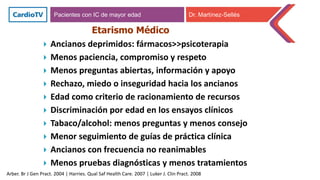 Etarismo Médico
Arber. Br J Gen Pract. 2004 | Harries. Qual Saf Health Care. 2007 | Luker J. Clin Pract. 2008
 Ancianos deprimidos: fármacos>>psicoterapia
 Menos paciencia, compromiso y respeto
 Menos preguntas abiertas, información y apoyo
 Rechazo, miedo o inseguridad hacia los ancianos
 Edad como criterio de racionamiento de recursos
 Discriminación por edad en los ensayos clínicos
 Tabaco/alcohol: menos preguntas y menos consejo
 Menor seguimiento de guías de práctica clínica
 Ancianos con frecuencia no reanimables
 Menos pruebas diagnósticas y menos tratamientos
Pacientes con IC de mayor edad Dr. Martínez-Sellés
 