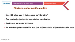 • Más >65 años que <14 años pero no “Geriatría”
• Comportamiento etarista trasmitido a estudiantes
• Rechazo a pacientes ancianos
• Se trasmite que en ancianos más que supervivencia importa calidad de vida
Etarismo en formación médica
Stall. CMAJ. 2012
Pacientes con IC de mayor edad Dr. Martínez-Sellés
 