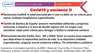 Pacientes con IC de mayor edad Dr. Martínez-Sellés
Covid19 y ancianos II
Declaración EuGMS: la edad avanzada por sí sola no debe ser un criterio para
excluir unidades hospitalarias especializadas
Comité de Bioética de España: prevenir mentalidad utilitarista y prejuicios
contrarios a mayores a la hora de decidir ingreso UVI. En ningún caso
considerar edad como criterio para denegar o limitar la asistencia sanitaria
Documento Sección Cardio. Geri. SEC y SEGG: Tener en cuenta otros aspectos
que determinan la expectativa teórica de vida. Si se desestima unidades
especializadas, asegurar acceso asistencia médica, TTo sintomático y paliativo
Coronavirus: la emergencia geriátrica de 2020. C Bonanad, S García-Blas, FJ Tarazona, P Díez-
Villanueva, A Ayesta, J Sanchis, M Vidán, F Formiga, A Ariza-Solé, M Martínez-Sellés. REC 2020
 