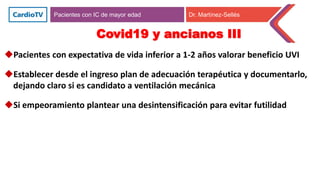 Pacientes con IC de mayor edad Dr. Martínez-Sellés
Covid19 y ancianos III
Pacientes con expectativa de vida inferior a 1-2 años valorar beneficio UVI
Establecer desde el ingreso plan de adecuación terapéutica y documentarlo,
dejando claro si es candidato a ventilación mecánica
Si empeoramiento plantear una desintensificación para evitar futilidad
 