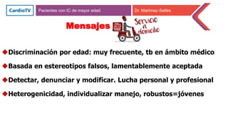 Pacientes con IC de mayor edad Dr. Martínez-Sellés
Mensajes
Discriminación por edad: muy frecuente, tb en ámbito médico
Basada en estereotipos falsos, lamentablemente aceptada
Detectar, denunciar y modificar. Lucha personal y profesional
Heterogenicidad, individualizar manejo, robustos=jóvenes
 