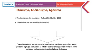 Etarismo, Ancianismo, Ageismo
 Traducciones de «ageism», Robert Neil Butler 1968
 Discriminación en función de la edad
Cualquier actitud, acción o estructura institucional que subordina a una
persona o grupo a causa de la edad o cualquier asignación de roles en la
sociedad exclusivamente sobre la base de la edad
Pacientes con IC de mayor edad Dr. Martínez-Sellés
 