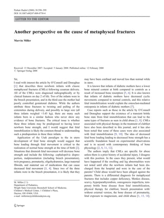 Pediatr Radiol (2008) 38:598–599
DOI 10.1007/s00247-008-0758-4

 LETTER TO THE EDITOR



Another perspective on the cause of metaphyseal fractures
Marvin Miller




Received: 13 December 2007 / Accepted: 5 January 2008 / Published online: 12 February 2008
# Springer-Verlag 2008


Sir,                                                                  may have been confined and moved less than normal while
I read with interest the article by O’Connell and Donoghue            in utero.
[1] that describes three newborn infants with classic                    It is known that infants of diabetic mothers have a lower
metaphyseal fractures (CMLs) following cesarean delivery.             bone mineral content at birth compared to controls as a
All of the CMLs were diagnosed radiographically or by                 result of increased bone resorption [5, 6]. It is also known
clinical features on day 2 of life. Two of the infants were in        that infants of diabetic mothers have decreased cyclic
the breech presentation, and in the third case the mother had         movements compared to normal controls, and this relative
poorly controlled gestational diabetes. While the authors             fetal immobilization would explain the osteoclast-mediated
attribute these fractures to twisting and pulling of the              osteopenia in infants of diabetic mothers [7].
extremities during delivery, and possibly to large size (all             Case reports such as those in the article by O’Connell
three infants weighed >3.45 kg), there are many such                  and Donoghue support the existence of a transient brittle
infants born in a similar fashion who never show any                  bone state from fetal immobilization that can lead to the
evidence of bone fractures. The critical issue is whether             same types of fractures as seen in child abuse [1, 8]. CMLs
these three infants may be predisposed to having lower                associated with physical therapy in the treatment of clubfeet
newborn bone strength, and I would suggest that fetal                 have also been described in this journal, and it has also
immobilization is likely the common thread to understanding           been noted that some of these cases were also associated
such a predisposition in these three infants.                         with fetal immobilization [9, 10]. The idea of decreased
    Application of the Utah paradigm to the in utero                  fetal bone loading leading to decreased bone strength has a
development of fetal bone strength would suggest that                 scientific foundation based on experimental observations
bone loading through fetal movement is critical to the                and is in accord with contemporary thinking of bone
realization of normal bone strength at the time of birth [2].         physiology [2, 8, 11, 12].
Situations that diminish fetal movement will decrease bone               The authors imply that CMLs are specific for abuse
strength and include the following: cephalopelvic dispro-             unless there is a prior history of accidental injury. I disagree
portion, malpresentation (including breech presentation),             with this position. In the cases they present, what would
twin pregnancy, prematurity, oligohydramnios, large maternal          have happened if the swelling and leg abnormalities were
fibroids, and maternal use of medications that can cause              not noted until after the newborn infants had been dis-
decreased fetal movement [3, 4]. Since two of the three               charged from the hospital and were in the care of the
infants were in the breech presentation, it is likely that they       parents? Child abuse would have been alleged against the
                                                                      parents. There is a differential diagnosis for metaphyseal
                                                                      fractures that includes copper deficiency, Menkes disease,
M. Miller (*)                                                         scurvy, hyperparathyroidism, osteogenesis imperfecta, tem-
Department of Pediatrics,                                             porary brittle bone disease from fetal immobilization,
Wright State University Boonshoft School of Medicine,
                                                                      physical therapy for clubfoot, breech presentation with/
Children’s Medical Center, 1 Children’s Plaza,
Dayton, OH 45404, USA                                                 without external version, the bone disease of prematurity,
e-mail: millerme@childrensdayton.org                                  fetal exposure to magnesium, and child abuse [1, 13, 14].




                                                                                                                 DO00758; No of Pages
 